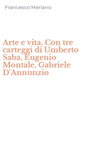 Arte e vita. Con tre carteggi di Umberto Saba, Eugenio Montale, Gabriele D'Annunzio