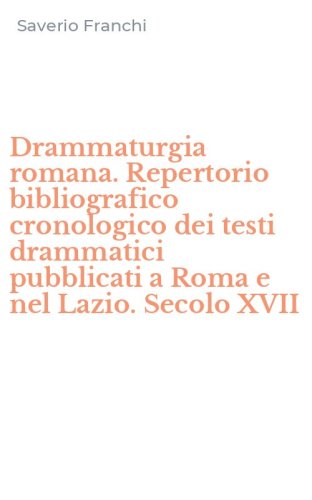 Drammaturgia romana. Repertorio bibliografico cronologico dei testi drammatici pubblicati a Roma e nel Lazio. Secolo XVII