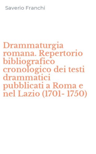 Drammaturgia romana. Repertorio bibliografico cronologico dei testi drammatici pubblicati a Roma e nel Lazio (1701-1750)