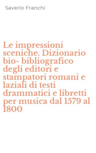 Le impressioni sceniche. Dizionario bio-bibliografico degli editori e stampatori romani e laziali di testi drammatici e libretti per musica dal 1579 al 1800