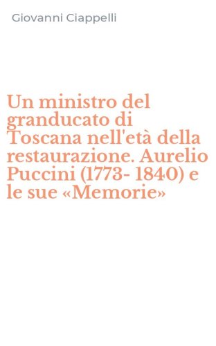 Un ministro del granducato di Toscana nell'et&agrave; della restaurazione. Aurelio Puccini (1773-1840) e le sue &laquo;Memorie&raquo;