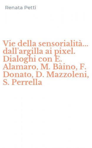 Vie della sensorialit&agrave;... dall'argilla ai pixel. Dialoghi con E. Alamaro, M. B&agrave;ino, F. Donato, D. Mazzoleni, S. Perrella