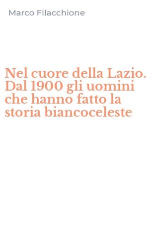 Nel cuore della Lazio. Dal 1900 gli uomini che hanno fatto la storia biancoceleste