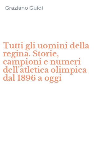 Tutti gli uomini della regina. Storie, campioni e numeri dell'atletica olimpica dal 1896 a oggi