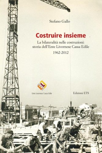 Costruire insieme. La bilateralit&agrave; nelle costruzioni: storia dell'Ente Livornese Cassa Edile