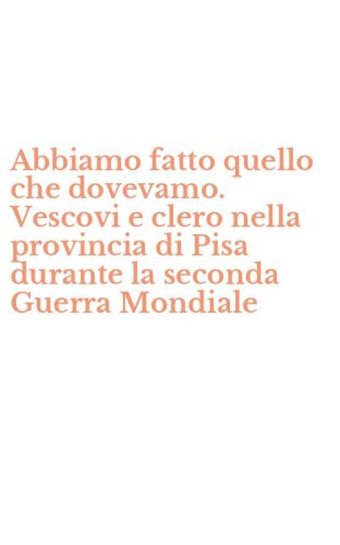 Abbiamo fatto quello che dovevamo. Vescovi e clero nella provincia di Pisa durante la seconda Guerra Mondiale