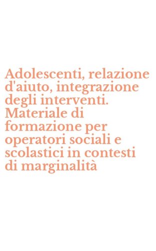 Adolescenti, relazione d'aiuto, integrazione degli interventi. Materiale di formazione per operatori sociali e scolastici in contesti di marginalit&agrave;