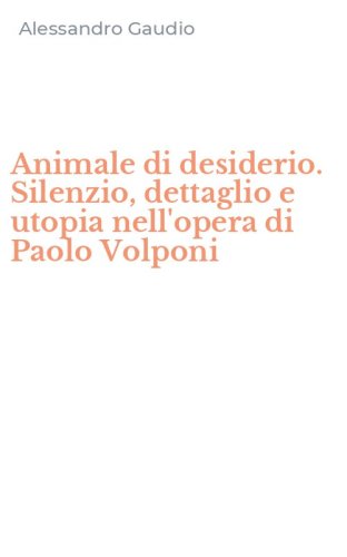 Animale di desiderio. Silenzio, dettaglio e utopia nell'opera di Paolo Volponi