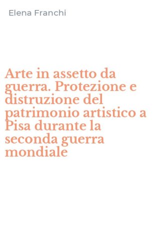 Arte in assetto da guerra. Protezione e distruzione del patrimonio artistico a Pisa durante la seconda guerra mondiale