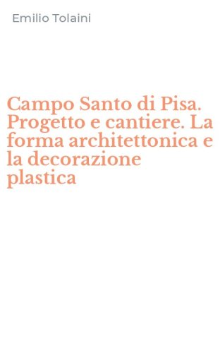 Campo Santo di Pisa. Progetto e cantiere. La forma architettonica e la decorazione plastica