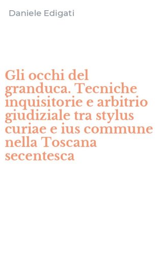 Gli occhi del granduca. Tecniche inquisitorie e arbitrio giudiziale tra stylus curiae e ius commune nella Toscana secentesca
