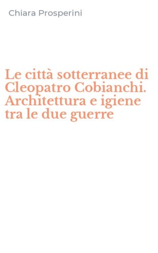 Le citt&agrave; sotterranee di Cleopatro Cobianchi. Architettura e igiene tra le due guerre