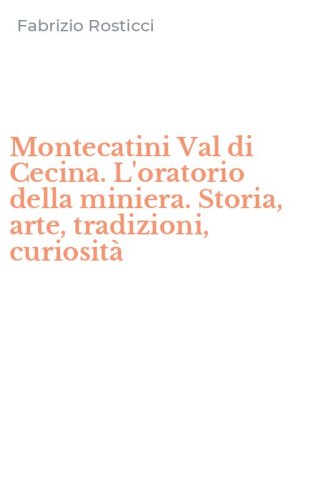 Montecatini Val di Cecina. L'oratorio della miniera. Storia, arte, tradizioni, curiosit&agrave;
