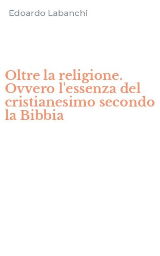 Oltre la religione. Ovvero l'essenza del cristianesimo secondo la Bibbia