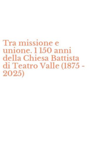 Tra missione e unione. 1 150 anni della Chiesa Battista di Teatro Valle (1875 - 2025)