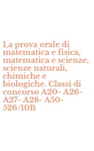 La prova orale di matematica e fisica, matematica e scienze, scienze naturali, chimiche e biologiche. Classi di concorso A20-A26-A27-A28-A50-526/10B