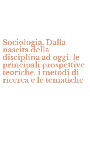 Sociologia. Dalla nascita della disciplina ad oggi: le principali prospettive teoriche, i metodi di ricerca e le tematiche