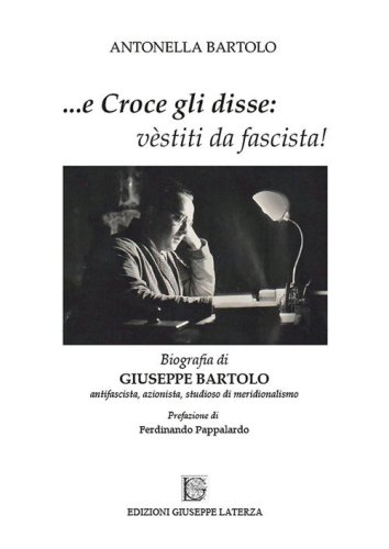 ...e Croce gli disse: &laquo;v&egrave;stiti da fascista!&raquo;. Biografia di Giuseppe Bartolo antifascista, azionista, studioso di meridionalismo