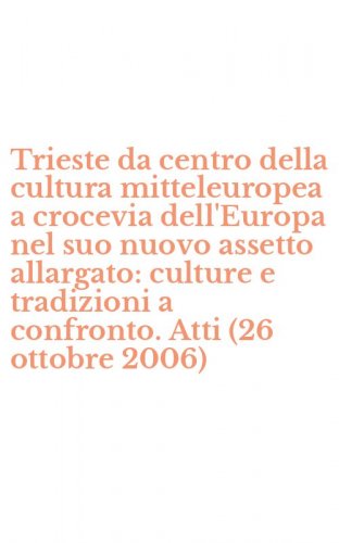 Trieste da centro della cultura mitteleuropea a crocevia dell'Europa nel suo nuovo assetto allargato: culture e tradizioni a confronto. Atti (26 ottobre 2006)
