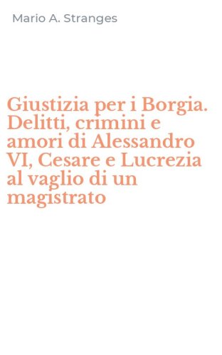 Giustizia per i Borgia. Delitti, crimini e amori di Alessandro VI, Cesare e Lucrezia al vaglio di un magistrato