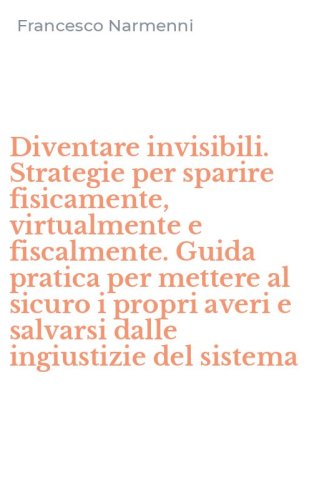 Diventare invisibili. Strategie per sparire fisicamente, virtualmente e fiscalmente. Guida pratica per mettere al sicuro i propri averi e salvarsi dalle ingiustizie del sistema
