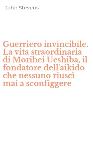 Guerriero invincibile. La vita straordinaria di Morihei Ueshiba, il fondatore dell'aikido che nessuno riusc&igrave; mai a sconfiggere