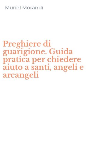 Preghiere di guarigione. Guida pratica per chiedere aiuto a santi, angeli e arcangeli