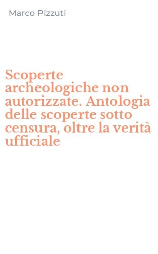 Scoperte archeologiche non autorizzate. Antologia delle scoperte sotto censura, oltre la verit&agrave; ufficiale
