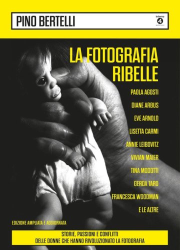 La fotografia ribelle. Paola Agosti, Diane Arbus, Eve Arnold, Lisetta Carmi, Annie Leibovitz, Vivian Maier, Tina Modotti, Gerda Taro, Francesca Woodman e le altre. Storie, passioni e conflitti delle donne che hanno rivoluzionato la fotografia