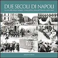 Due secoli di Napoli. La storia della citt&agrave; per immagini. Cronaca, politica, cultura dall'Ottocento ai giorni nostri