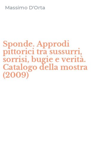 Sponde. Approdi pittorici tra sussurri, sorrisi, bugie e verit&agrave;. Catalogo della mostra (2009)