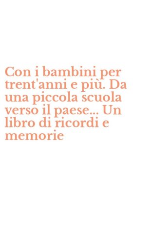 Con i bambini per trent'anni e pi&ugrave;. Da una piccola scuola verso il paese... Un libro di ricordi e memorie
