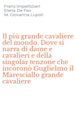 Il pi&ugrave; grande cavaliere del mondo. Dove si narra di dame e cavalieri e della singolar tenzone che incoron&ograve; Guglielmo il Maresciallo grande cavaliere