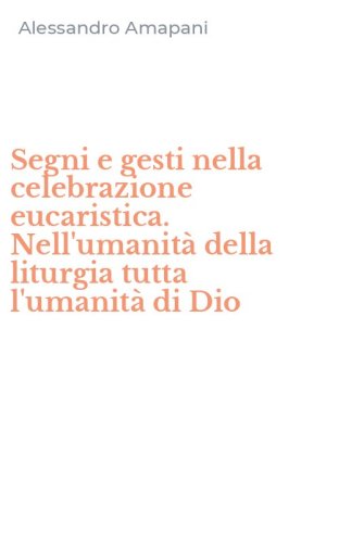Segni e gesti nella celebrazione eucaristica. Nell'umanit&agrave; della liturgia tutta l'umanit&agrave; di Dio