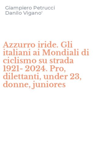 Azzurro iride. Gli italiani ai Mondiali di ciclismo su strada 1921-2024. Pro, dilettanti, under 23, donne, juniores