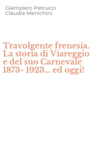Travolgente frenesia. La storia di Viareggio e del suo Carnevale 1873-1923... ed oggi!