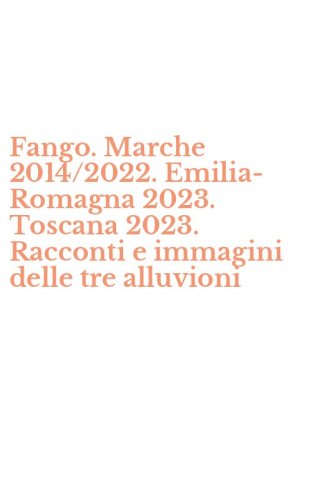Fango. Marche 2014/2022. Emilia-Romagna 2023. Toscana 2023. Racconti e immagini delle tre alluvioni