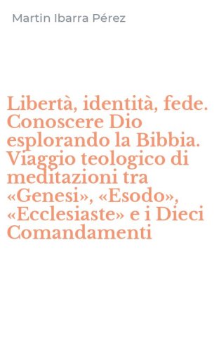 Libert&agrave;, identit&agrave;, fede. Conoscere Dio esplorando la Bibbia. Viaggio teologico di meditazioni tra &laquo;Genesi&raquo;, &laquo;Esodo&raquo;, &laquo;Ecclesiaste&raquo; e i Dieci Comandamenti