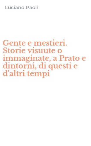 Gente e mestieri. Storie visuute o immaginate, a Prato e dintorni, di questi e d'altri tempi