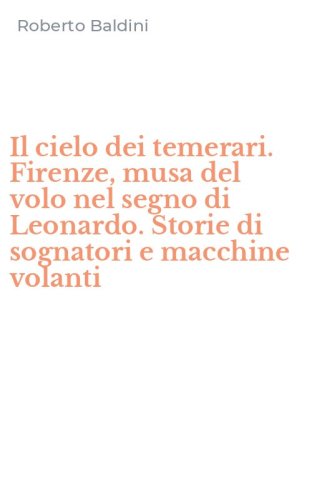 Il cielo dei temerari. Firenze, musa del volo nel segno di Leonardo. Storie di sognatori e macchine volanti