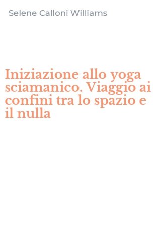 Iniziazione allo yoga sciamanico. Viaggio ai confini tra lo spazio e il nulla