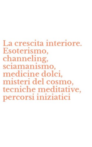 La crescita interiore. Esoterismo, channeling, sciamanismo, medicine dolci, misteri del cosmo, tecniche meditative, percorsi iniziatici