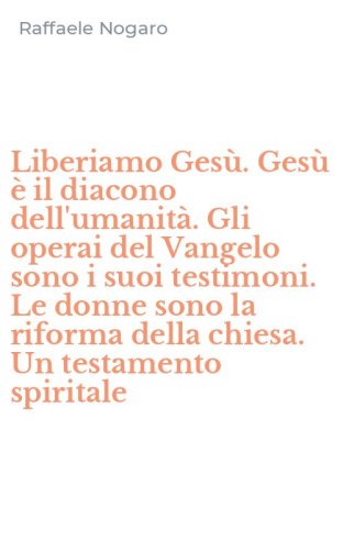 Liberiamo Ges&ugrave;. Ges&ugrave; &egrave; il diacono dell'umanit&agrave;. Gli operai del Vangelo sono i suoi testimoni. Le donne sono la riforma della chiesa. Un testamento spiritale