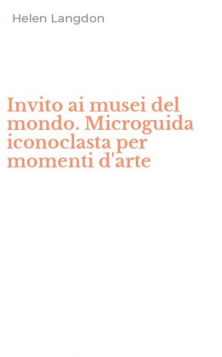 Invito ai musei del mondo. Microguida iconoclasta per momenti d'arte