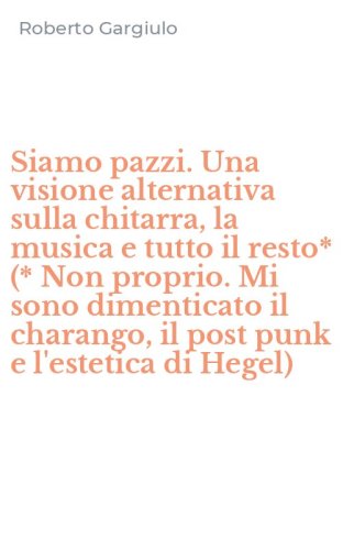 Siamo pazzi. Una visione alternativa sulla chitarra, la musica e tutto il resto* (* Non proprio. Mi sono dimenticato il charango, il post punk e l'estetica di Hegel)