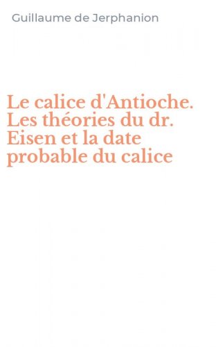 Le calice d'Antioche. Les th&eacute;ories du dr. Eisen et la date probable du calice