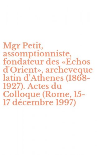Mgr Petit, assomptionniste, fondateur des &laquo;Echos d'Orient&raquo;, archeveque latin d'Athenes (1868-1927). Actes du Colloque (Rome, 15-17 d&eacute;cembre 1997)