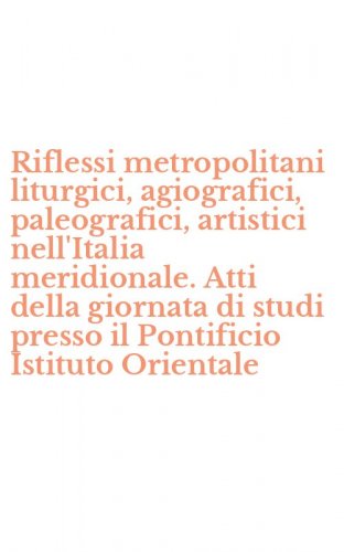 Riflessi metropolitani liturgici, agiografici, paleografici, artistici nell'Italia meridionale. Atti della giornata di studi presso il Pontificio Istituto Orientale - ITALIA MERIDIONALE