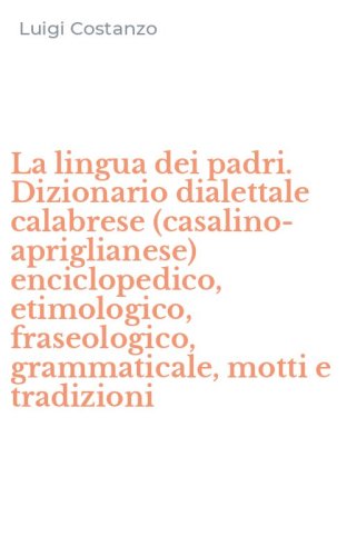 La lingua dei padri. Dizionario dialettale calabrese (casalino-apriglianese) enciclopedico, etimologico, fraseologico, grammaticale, motti e tradizioni