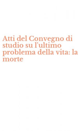 Atti del Convegno di studio su l'ultimo problema della vita: la morte